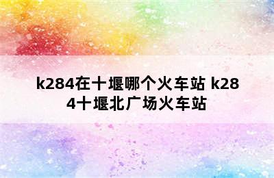 k284在十堰哪个火车站 k284十堰北广场火车站